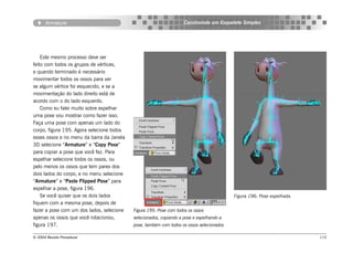 Armature                                                     Construindo um Esqueleto Simples




    Este mesmo processo deve ser
feito com todos os grupos de vértices,
e quando terminado é necessário
movimentar todos os ossos para ver
se algum vértice foi esquecido, e se a
movimentação do lado direito está de
acordo com o do lado esquerdo.
    Como eu falei muito sobre espelhar
uma pose vou mostrar como fazer isso.
Faça uma pose com apenas um lado do
corpo, figura 195. Agora selecione todos
esses ossos e no menu da barra da Janela
3D selecione “Armature” e “Copy Pose”
para copiar a pose que você fez. Para
espelhar selecione todos os ossos, ou
pelo menos os ossos que tem pares dos
dois lados do corpo, e no menu selecione
“Armature” e “Paste Flipped Pose” para
espelhar a pose, figura 196.
    Se você quiser que os dois lados                                                      Figura 196: Pose espelhada.
fiquem com a mesma pose, depois de
fazer a pose com um dos lados, selecione   Figura 195: Pose com todos os ossos
apenas os ossos que você rotacionou,       selecionados, copiando a pose e espelhando a
figura 197.                                pose, também com todos os ossos selecionados

© 2004 Revista Procedural                                                                                               115
 