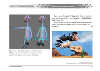 Armature                                           Construindo um Esqueleto Simples




                                                             Copie a pose, “Armature” e “Copy Pose”. Agora com todos os
                                                          ossos selecionado espelhe a pose “Armature” e “Paste Flipped
                                                          Pose”, figura 198.
                                                             Depois de acompanhar este longo artigo seus personagens já
                                                          podem fazer poses bem legais, ou até ganharem vida em uma
                                                          animação!




Figuras 197 e 198: Cópia de apenas um lado do corpo e
espelhamento selecionando todos os ossos, neste caso, o
espelhamento da pose resulta nos dois lados iguais.




                                                                                                          Andréia Leal Schemid (Kha)
                                                                               ninivekha@yahoo.com.br - www.br.geocities.com/ninivekha


© 2004 Revista Procedural                                                                                                         116
 