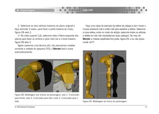 Game Engine                                                       Little OTO




    2. Selecione os dois vértices traseiros do plano original e              Faça uma cópia de exemplo da esfera da cabeça e sem mover o
faça extrusão 3 vezes, para fazer a parte traseira do corpo,              mouse pressione () e então () para espelhar a esfera. Selecione
figura 08 seta 2.                                                         a nova esfera, entre no modo de edição, selecione todos os vértices
    3. Na vista superior (), selecione toda a fileira esquerda dos       e delete-os (nós não necessitamos duas cabeças). No meu do
planos para fazer os ombros e para cobri-los e o torso traseiro,          Blender a metade espelhada fica preta, figura 09, e eu não posso
figura 08 seta 3.                                                         mudá- la??!!
    Agora usaremos uma técnica útil; nós precisamos modelar
somente a metade do pequeno OTO, o Blender fará a outra
automaticamente.




Figura 08: Modelagem dos ombros do personagem, seta 1: 5 extrusões
para frente, seta 2: 3 extrusões para trás e seta 3: 3 extrusões para o
lado.                                                                     Figura 09: Modelagem do tronco do personagem.

© 2004 Revista Procedural                                                                                                                   14
 