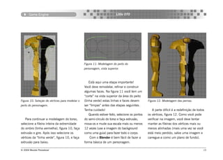 Game Engine                                                      Little OTO




                                                Figura 11: Modelagem do peito do
                                                personagem, vista superior.



                                                    Está aqui uma etapa importante!
                                                Você deve remodelar, refinar e construir
                                                algumas faces. Na figura 11 você tem um
                                                “corte” na vista superior da área do peito
Figura 10: Seleção de vértices para modelar o   (linha verde) estas linhas e faces devem        Figura 12: Modelagem das pernas.
peito do personagem.                            ser “limpas” antes das etapas seguintes.
                                                Tenha cuidado!                                     A parte difícil é a redefinição de todos
                                                    Quando estiver feito, selecione os pontos   os vértices, figura 12. Como você pode
   Para continuar a modelagem do torso,         do semi-círculo do torso e faça extrusão,       verificar na imagem, você deve tentar
selecione a fileira inteira da extremidade      mova-os e mude sua escala mais ou menos         manter as fileiras dos vértices mais ou
do ombro (linha vermelha), figura 10, faça      12 vezes (use a imagem do background            menos alinhadas (mais uma vez se você
extrusão e gire. Após isso selecione os         como uma guia) para fazer todo o corpo.         está meio perdido, salve uma imagem e
vértices da “linha verde”, figura 10, e faça         Com o Blender é bem fácil de fazer a       carregue-a como um plano de fundo).
extrusão para baixo.                            forma básica de um personagem.

© 2004 Revista Procedural                                                                                                                 15
 