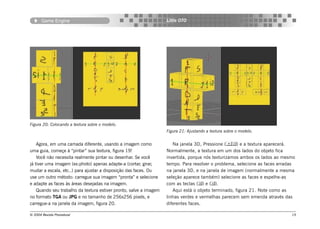 Game Engine                                                  Little OTO




Figura 20: Colocando a textura sobre o modelo.
                                                                    Figura 21: Ajustando a textura sobre o modelo.


    Agora, em uma camada diferente, usando a imagem como               Na janela 3D, Pressione () e a textura aparecerá.
uma guia, começe à “pintar” sua textura, figura 19!                 Normalmente, a textura em um dos lados do objeto fica
    Você não necessita realmente pintar ou desenhar. Se você        invertida, porque nós texturizamos ambos os lados ao mesmo
já tiver uma imagem (ex:photo) apenas adapte-a (cortar, girar,      tempo. Para resolver o problema, selecione as faces erradas
mudar a escala, etc..) para ajustar a disposição das faces. Ou      na janela 3D, e na janela de imagem (normalmente a mesma
use um outro método: carregue sua imagem “pronta” e selecione       seleção aparece também) selecione as faces e espelhe-as
e adapte as faces às áreas desejadas na imagem.                     com as teclas () e ().
    Quando seu trabalho da textura estiver pronto, salve a imagem      Aqui está o objeto terminado, figura 21. Note como as
no formato TGA ou JPG e no tamanho de 256x256 pixels, e             linhas verdes e vermelhas parecem sem emenda através das
carregue-a na janela da imagem, figura 20.                          diferentes faces.

© 2004 Revista Procedural                                                                                                    19
 