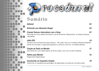 Sumário
Editorial                                                                                                03

Entrevista com Alexandre Rangel                                                                          04

Criando Texturas Intercaláveis com o Gimp                                                                07
Este artigo tem como objetivo demonstrar o uso da ferramenta “Deslocamento” na criação de texturas
intercaláveis.

Little OTO                                                                                               10
Cancele os seus compromissos pelos próximos... três meses, esse é um completo e altamente detalhado
tutorial de como fazer um jogo (estilo ação/tiro) no, adivinhe o que? Sim, no fantástico Blender.

Criação de Faróis no Blender                                                                             31
Este tutorial tem como objeto explicar, de forma simples, como criar um farol no Blender.

Python para Blender                                                                                      35
Programando Programadores

Construindo um Esqueleto Simples                                                                         39
Construindo um esqueleto para personagem não segmentado e animado por cinemática direta.

                                                                                            Ano 01 - Número 01
 