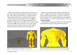 Game Engine                                                Little OTO




   Agora, que você terminou o pequeno exercício acima, você é        Agora, nós precisamos escolher quantas e quais faces irão
euh... está preparado pra tarefa seguinte: texturizar o Pequeno   “cobrir” a imagem da textura. Com a interface de configuração
OTO . Bem, vamos começar. Adicione um material brilhoso à         das duas janelas (setas vermelhas), na janela 3D, selecione a
malha do Pequeno OTO, com a cor básica da futura textura.         malha do Pequeno OTO e pressione () (para ter mais detalhes
   Adicione três ou quatro lâmpadas (ao menos um Spot com         de como trabalhar com o modo de seleção de face, por favor, leia
sombras) e coloque-as como na imagem da esquerda acima.           o tutorial do pinball).
Renderize com pelo menos um tamanho 1024, e salve a imagem           Na vista dianteira (Numpad ) selecione com cuidado as faces
no formato de TGA. Gire a malha 90º no eixo z (para manter        da parte dianteira do torso que são quase planas, figura 23.
a mesma iluminação), renderize outra vez e salve-o. Repita o
procedimento para as outras vistas da malha, figura 22.




Figura 22: Renderizando o personagem na visão frontal.            Figura 23: Selecionando as faces frontais do torso do personagem.

© 2004 Revista Procedural                                                                                                             20
 