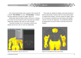 Game Engine                                                 Little OTO




   Com as faces selecionadas ainda, pressione () na janela 3D,       Para ajudar seu trabalho de seleção, você pode esconder as
e escolha “From Window” no menu “UV Calculation”. A seleção        faces já selecionadas. Pressione () (com faces selecionadas)
das faces aparecerá na janela da imagem, figura 24.                e a seleção será ocultada, incluindo a janela de imagem, figura
   Nesta janela selecione todas as faces, diminua-as, e coloque-   25. Isso porque é importante que você coloque cada seleção
as na área mais escura perto do canto. Para salvar seu trabalho    nova em uma área de “segurança”. Se as diferentes seleções
selecionado, pressione  e entre no modo de edição.                se sobrepuserem se tornam inúteis e você deve reiniciar seu
    Na janela de edição crie um novo grupo e atribua uma           trabalho.
seleção para ele (de a ele um nome com significado).




Figura 24: Escolhendo o tipo de cálculo UV.                        Figura 25: Escondendo as faces selecionadas.

© 2004 Revista Procedural                                                                                                            21
 