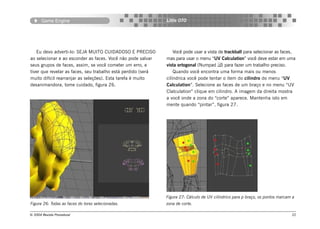Game Engine                                            Little OTO




   Eu devo adverti-lo: SEJA MUITO CUIDADOSO E PRECISO             Você pode usar a vista de trackball para selecionar as faces,
ao selecionar e ao esconder as faces. Você não pode salvar    mas para usar o menu “UV Calculation” você deve estar em uma
seus grupos de faces, assim, se você cometer um erro, e       vista ortogonal (Numpad ) para fazer um trabalho preciso.
tiver que revelar as faces, seu trabalho está perdido (será       Quando você encontra uma forma mais ou menos
muito difícil rearranjar as seleções). Esta tarefa é muito    cilíndrica você pode tentar o item do cilindro do menu “UV
desanimandora, tome cuidado, figura 26.                       Calculation”. Selecione as faces de um braço e no menu “UV
                                                              Clalculation” clique em cilindro. A imagem da direita mostra
                                                              a você onde a zona do “corte” aparece. Mantenha isto em
                                                              mente quando “pintar”, figura 27.




                                                              Figura 27: Cálculo de UV cilíndrico para p braço, os pontos marcam a
Figura 26: Todas as faces do torso selecionadas.              zona de corte.

© 2004 Revista Procedural                                                                                                       22
 