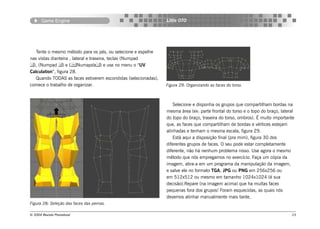 Game Engine                                              Little OTO




   Tente o mesmo método para os pés, ou selecione e espelhe
nas vistas dianteira , lateral e traseira, teclas (Numpad
), (Numpad ) e (Numapda) e use no menu o “UV
Calculation”, figura 28.
   Quando TODAS as faces estiverem escondidas (selecionadas),
comece o trabalho de organizar.                                 Figura 29: Organizando as faces do torso.



                                                                    Selecione e disponha os grupos que compartilham bordas na
                                                                mesma área (ex: parte frontal do torso e o topo do braço, lateral
                                                                do topo do braço, traseira do torso, ombros). É muito importante
                                                                que, as faces que compartilham de bordas e vértices estejam
                                                                alinhadas e tenham o mesma escala, figura 29.
                                                                    Está aqui a disposição final (pra mim), figura 30 dos
                                                                diferentes grupos de faces. O seu pode estar completamente
                                                                diferente, não há nenhum problema nisso. Use agora o mesmo
                                                                método que nós empregamos no exercício. Faça um cópia da
                                                                imagem, abra-a em um programa da manipulação da imagem,
                                                                e salve ele no formato TGA, JPG ou PNG em 256x256 ou
                                                                em 512x512 ou mesmo em tamanho 1024x1024 (é sua
                                                                decisão).Repare (na imagem acima) que ha muitas faces
                                                                pequenas fora dos grupos! Foram esquecidas, as quais nós
                                                                devemos alinhar manualmente mais tarde.
Figura 28: Seleção das faces das pernas.

© 2004 Revista Procedural                                                                                                      23
 