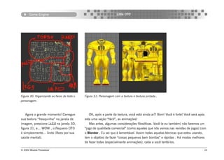 Game Engine                                                  Little OTO




Figura 30: Organizando as faces de todo o   Figura 31: Personagem com a textura e textura pintada..
personagem.



   Agora o grande momento! Carregue            OK, após a parte da textura, você está ainda ai?! Bom! Você é forte! Você verá após
sua textura “fresquinha” na janela de       esta uma seção “fácil”, as animações!
imagem, pressione  na janela 3D,             Mas antes, algumas considerações filosóficas. Você (e eu também) não faremos um
figura 31, e... WOW , o Pequeno OTO         “jogo de qualidade comercial” (como aqueles que nós vemos nas revistas de jogos) com
é simplesmente... lindo (Rezo por sua       o Blender . Eu sei que é lamentável. Assim todas aquelas técnicas que estou usando,
saúde mental).                              tem o objetivo de fazer “coisas pequenas bem bonitas” e rápidas . Há modos melhores
                                            de fazer todas (especialmente animações), cabe a você tentá-los.

© 2004 Revista Procedural                                                                                                       24
 