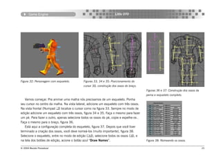 Game Engine                                                   Little OTO




Figura 32: Personagem com esqueleto.         Figuras 33, 34 e 35: Posicionamento do
                                             cursor 3D, construção dos ossos do braço.
                                                                                         Figuras 36 e 37: Construção dos ossos da
                                                                                         perna e esqueleto completo.
   Vamos começar. Pra animar uma malha nós precisamos de um esqueleto. Ponha
seu cursor no centro da malha. Na vista lateral, adicione um esqueleto com três ossos.
Na vista frontal (Numpad ) localize o cursor como na figura 33. Sempre no modo de
edição adicione um esqueleto com três ossos, figura 34 e 35. Faça o mesmo para fazer
um pé. Para fazer o outro, apenas selecione todos os ossos do pé, copie e espelhe-os .
Faça o mesmo para o braço, figura 36.
   Está aqui a configuração completa do esqueleto, figura 37. Depois que você tiver
terminado a criação dos ossos, você deve nomeá-los (muito importante), figura 38.
Selecione o esqueleto, entre no modo de edição (), selecione todos os ossos (), e
na tela dos botões de edição, acione o botão azul “Draw Names”.                          Figura 38: Nomeando os ossos.

© 2004 Revista Procedural                                                                                                           25
 