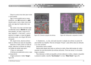Game Engine                                                   Little OTO




    Clique na caixa cinza claro para mudar
o nome padrão.
    Siga a norma padrão para os ossos
simétricos, use .left (esquerdo) e .right
(direito) após o nome, deste modo você
pode usar algumas funções úteis mais
tarde.
    Nas caixas cinza claro você deve ligar
os diferentes ossos (o Blender fêz quase
todo trabalho, em todo o caso) há um
osso “especial”, o “root (raiz)”, o pai (a
espinha na imagem, a caixa de ligação        Figura 39: Criando os grupos de vértices.     Figura 40: Atribuindo o esqueleto à malha.
permanece vazia, use a figura 38 como
uma guia).
    OK, respire fundo, devemos atribuir         4- Deselecione... ou não, você pode esconder a seleção dos vértices na janela 3D
todos os vértices aos ossos do esqueleto.    para facilitar seu trabalho. Para ter animações “limpas”, cada vértice deve ser atribuído
    Selecione a malha, entre no modo de      a um osso somente!
edição, selecione os vértices da cabeça         Novamente, tenha cuidado!
nos botões de edição haja assim:                Repita estas etapas para todos os vertices da malha. Boas deformações da malha
    1-Faça um novo grupo                     precisam de uma boa escolha dos vértices atribuidos. Toma seu tempo, é uma tarefa
    2-Nomeie ele exatamente como o osso      longa e cansativa.
correspondente                                  Para relacionar a malha ao esqueleto, primeiro selecione a malha, e depois o esqueleto
    3-Agora pressione o botão “Assign”,      e pressione (), e escolha “Use Armature” no menu “Make Parent”, figura 40.
figura 39.

© 2004 Revista Procedural                                                                                                               26
 