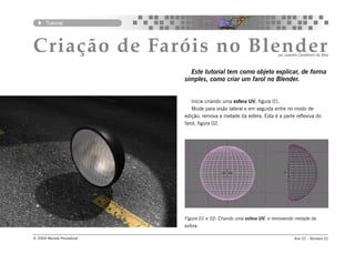 Tutorial




Criação de Faróis no Blender                                          por Leandro Cavalheiro da Silva



                              Este tutorial tem como objeto explicar, de forma
                            simples, como criar um farol no Blender.


                               Inicie criando uma esfera UV, figura 01.
                               Mude para visão lateral e em seguida entre no modo de
                            edição, remova a metade da esfera. Esta é a parte reflexiva do
                            farol, figura 02.




                            Figura 01 e 02: Criando uma esfera UV, e removendo metade da
                            esfera.

© 2004 Revista Procedural                                                      Ano 01 - Número 01
 