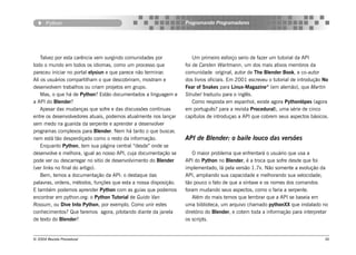 Python                                                     Programando Programadores




    Talvez por esta carência vem surgindo comunidades por             Um primeiro esforço serio de fazer um tutorial da API
todo o mundo em todos os idiomas, como um processo que            foi de Carsten Wartmann, um dos mais ativos membros da
pareceu iniciar no portal elysiun e que parece não terminar.      comunidade original, autor de The Blender Book, e co-autor
Ali os usuários compartilham o que descobriram, mostram e         dos livros oficiais. Em 2001 escreveu o tutorial de introdução No
desenvolvem trabalhos ou criam projetos em grupo.                 Fear of Snakes para Linux-Magazine® (em alemão), que Martin
    Mas, o que há de Python? Estão documentados a linguagem e     Strubel traduziu para o inglês.
a API do Blender?                                                     Como resposta em espanhol, existe agora Pythonlópes (agora
    Apesar das mudanças que sofre e das discussões contínuas      em português? para a revista Procedural), uma série de cinco
entre os desenvolvedores atuais, podemos atualmente nos lançar    capítulos de introduçao a API que cobrem seus aspectos básicos.
sem medo na guarida da serpente e aprender a desenvolver
programas complexos para Blender. Nem há tanto o que buscar,
nem está tão desperdiçado como o resto da informação.             API de Blender: o baile louco das versões
    Enquanto Python, tem sua página central “desde” onde se
desenvolve e melhora, igual ao nosso API, cuja documentação se       O maior problema que enfrentará o usuário que usa a
pode ver ou descarregar no sitio de desenvolvimento do Blender    API do Python no Blender, é a troca que sofre desde que foi
(ver links no final do artigo).                                   implementado, lá pela versão 1.7x. Não somente a evolução da
    Bem, temos a documentação da API: o destaque das              API, ampliando sua capacidade e melhorando sua velocidade;
palavras, ordens, métodos, funções que esta a nossa disposição.   tão pouco o fato de que a síntaxe e os nomes dos comandos
E também podemos aprender Python com as guias que podemos         foram mudando seus aspectos, como o faria a serpente.
encontrar em python.org: o Python Tutorial de Guido Van              Além do mais temos que lembrar que a API se baseia em
Rossum, ou Dive Into Python, por exemplo. Como unir estes         uma biblioteca, um arquivo chamado pythonXX que instalado no
conhecimentos? Que faremos agora, pilotando diante da janela      diretório do Blender, e cotem toda a informação para interpretar
de texto do Blender?                                              os scripts.


© 2004 Revista Procedural                                                                                                        36
 
