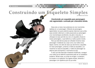 Armature




Construindo um Esqueleto Simples                                           por Andréia Leal Schemid


                              Construindo um esqueleto para personagem
                            não segmentado e animado por cinemática direta.


                                Ossos são os meios mais poderosos de criar movimentos
                            realistas em um personagem. Diferente de personagens
                            segmentados nos quais podemos apenas rotacionar suas juntas,
                            ossos também deformam a malha propiciando ao personagem
                            uma movimentação semelhante a da pele e músculos. A
                            utilização de ossos permite-nos criar um esqueleto virtual em
                            nossos personagens, o qual deforma a malha quando movido.
                                Para que esta técnica possa ser utilizada iniciamos nosso
                            personagem modelando seu corpo como uma malha única,
                            depois criamos uma série de ossos que vão formar o esqueleto
                            do nosso personagem, juntamos a malha ao esqueleto e, ao
                            movermos os ossos do esqueleto, a malha do personagem se
                            deforma para acompanhar o movimento do osso.
                                É claro que esta descrição é bastante simplificada, conseguir
                            uma malha que se deforme suavemente pode ser um verdadeiro
                            problema. Muitas vezes, as juntas se enrugam, se abaulam,
                            se rompem ou se aplainam nos lugares errados, deixando o
                            personagem com aparência pior do que antes.

© 2004 Revista Procedural                                                      Ano 01 - Número 01
 