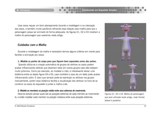 Armature                                                    Construindo um Esqueleto Simples




   Usar ossos requer um bom planejamento durante a modelagem e na colocação
dos ossos, e também muita paciência refinando essa relação osso-malha para que o
personagem possa ser animado de forma adequada. As figuras 01, 02 e 03 mostram a
malha do personagem que usaremos neste artigo.



   Cuidados com a Malha

   Durante a modelagem da malha é necessário termos alguns critérios em mente para
facilitar a animação por ossos:

    1. Modele as partes do corpo para que fiquem bem separadas umas das outras.
     Quando utiliza-se a criação automática de grupos de vértices os ossos podem
acabar influenciando vértices que deveriam estar em outros grupos caso eles estejam
muito próximos. Como por exemplo, ao modelar a mão, é interessante deixar uma
distância entre os dedos figura 04 e 05, caso contrário o osso de um dedo pode acabar
influenciando outro. É claro que sempre pode-se rearranjar os vértices nos grupos
manualmente, porém essa distância facilita a visualização dos vértices na hora de se
construir os ossos do esqueleto e juntar a malha a ele.

    2. Modele os membros na posição média entre seus extremos de movimento.
    Deve-se sempre pensar quais são as posições extremas de cada membro ao movimentá-   Figuras 01, 02 e 03: Malha do personagem
lo, e então modelar cada membro na posição mediana entre suas posições extremas.        que será utilizada neste artigo, visão frontal,
                                                                                        lateral e posterior.

© 2004 Revista Procedural                                                                                                             40
 