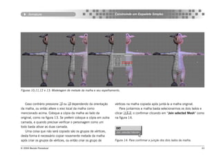 Armature                                                     Construindo um Esqueleto Simples




Figuras 10,11,12 e 13: Modelagem de metade da malha e seu espelhamento.



   Caso contrário pressione  ou  dependendo da orientação         vértices na malha copiada após juntá-la a malha original.
da malha, ou então altere o eixo local da malha como                    Para juntarmos a malha basta selecionarmos os dois lados e
mencionado acima. Coloque a cópia da malha ao lado da               clicar , o confirmar clicando em “Join selected Mesh” como
original, como na figura 13. Se preferir coloque a cópia em outra   na figura 14.
camada, e quando precisar verificar o personagem como um
todo basta ativar as duas camada.
   Uma coisa que não será copiado são os grupos de vértices,
desta forma é necessário copiar novamente metade da malha
após criar os grupos de vértices, ou então criar os grupo de        Figura 14: Para confirmar a junção dos dois lados da malha.

© 2004 Revista Procedural                                                                                                         43
 