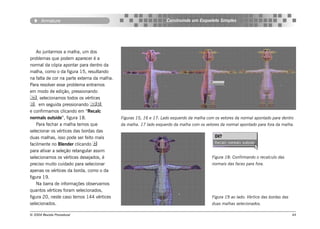 Armature                                                     Construindo um Esqueleto Simples




    Ao juntarmos a malha, um dos
problemas que podem aparecer é a
normal da cópia apontar para dentro da
malha, como o da figura 15, resultando
na falta de cor na parte externa da malha.
Para resolver esse problema entramos
em modo de edição, pressionando
, selecionamos todos os vértices
, em seguida pressionando ,
e confirmamos clicando em “Recalc
normals outside”, figura 18.                 Figuras 15, 16 e 17: Lado esquerdo da malha com os vetores da normal apontado para dentro
    Para fechar a malha temos que            da malha. 17 lado esquerdo da malha com os vetores da normal apontado para fora da malha.
selecionar os vértices das bordas das
duas malhas, isso pode ser feito mais
facilmente no Blender clicando 
para ativar a seleção retangular assim
selecionamos os vértices desejados, é                                                      Figura 18: Confirmando o recalculo das
preciso muito cuidado para selecionar                                                      normais das faces para fora.
apenas os vértices da borda, como o da
figura 19.
    Na barra de informações observamos
quantos vértices foram selecionados,
figura 20, neste caso temos 144 vértices                                                   Figura 19 ao lado: Vértice das bordas das
selecionados.                                                                              duas malhas selecionados.

© 2004 Revista Procedural                                                                                                              44
 