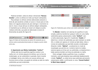Armature                                                     Construindo um Esqueleto Simples




    Podemos também, antes de utilizar a ferramenta “Remove
Doubles”, juntar os vértices de modo que fiquem sobrepostos.
    Para sobrepor os vértices centrais selecionados pressione a
tecla , para escalonar, arraste um pouco o mouse para um dos
lados e em seguida pressione , para restringir o movimento no
eixo X, mova o mouse até que os vértices estejam sobrepostos,
é importante que os vértices se movam em relação ao ponto           Figura 25: Parâmetros para utilizar uma malha subdividida “SubSurf”.
mediano entre eles, que pode ser selecionado na barra de
ferramentas da janela 3D, figura 24.                                   No Blender, trabalhar com este tipo de superfície é muito
                                                                    simples, podemos transformar qualquer malha em uma malha
                                                                    subdividida apenas pressionando o botão “SubSurf”, com
                                                                    a malha selecionada, figura 25. O parâmetro “Subdiv: 1“
Figura 24: Barra de ferramentas da Janela 3D mostrando que os       determina o número de subdivisões que será mostrado na Janela
vértices serão escalonados/rotacionados em relação ao ponto médio   3D, e o botão com apenas um número ao lado deste, indica o
entre eles.                                                         número de subdivisões que será feito durante a renderização.
                                                                    Ativando o botão “Optimal” , se estivermos no modo de
                                                                    visualização que permite ver o contorno (wire) do modelo,
   5. Experimente usar Malhas Subdivididas “SubSurf”                veremos apenas as linhas sem as subdivisões, se desativarmos o
   Utilizar este tipo de superfícies significa construir uma        botão veremos também as linhas de subdivisão na malha.
malha com um número pequeno de vértices, que na hora da                Outra vantagem destas superfícies é que, a qualquer
renderização, vai ser subdividida e suavizada. Assim durante        momento, você pode desativar essa subdivisão deselecionando
a modelagem temos uma malha com poucos vértices que                 o botão “SubSurf”, ou então tornar essa subdivisão permanente
funciona como se fosse uma grade de controle ao redor da malha      pressionando , e confirmando no menu “Convert SubSurf
subdividida que será renderizada.                                   to Mesh (keep original)”.

© 2004 Revista Procedural                                                                                                              46
 