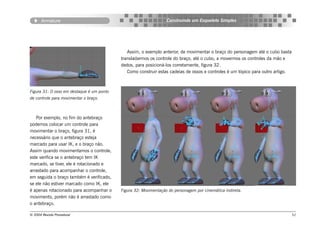 Armature                                                   Construindo um Esqueleto Simples




                                              Assim, o exemplo anterior, de movimentar o braço do personagem até o cubo basta
                                           transladarmos os controle do braço, até o cubo, a movermos os controles da mão e
                                           dedos, para posicioná-los corretamente, figura 32.
                                              Como construir estas cadeias de ossos e controles é um tópico para outro artigo.



Figura 31: O osso em destaque é um ponto
de controle para movimentar o braço.



   Por exemplo, no fim do antebraço
podemos colocar um controle para
movimentar o braço, figura 31, é
necessário que o antebraço esteja
marcado para usar IK, e o braço não.
Assim quando movimentamos o controle,
este verifica se o antebraço tem IK
marcado, se tiver, ele é rotacionado e
arrastado para acompanhar o controle,
em seguida o braço também é verificado,
se ele não estiver marcado como IK, ele
é apenas rotacionado para acompanhar o     Figura 32: Movimentação do personagem por cinemática indireta.
movimento, porém não é arrastado como
o antebraço.

© 2004 Revista Procedural                                                                                                        51
 