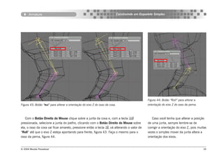 Armature                                                                Construindo um Esqueleto Simples




                                                                                                   Figura 44: Botão “Roll” para alterar a
Figura 43: Botão “Roll” para alterar a orientação do eixo Z do osso da coxa.                       orientação do eixo Z do osso da perna.



   Com o Botão Direito do Mouse clique sobre a junta da coxa e, com a tecla                          Caso você tenha que alterar a posição
pressionada, selecione a junta do joelho, clicando com o Botão Direito do Mouse sobre              de uma junta, sempre lembre-se de
ela, o osso da coxa vai ficar amarelo, pressione então a tecla , vá alterando o valor de          corrigir a orientação do eixo Z, pois muitas
“Roll” até que o eixo Z esteja apontando para frente, figura 43. Faça o mesmo para o               vezes o simples mover da junta altera a
osso da perna, figura 44.                                                                          orientação dos eixos.


© 2004 Revista Procedural                                                                                                                   56
 