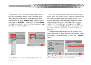 Armature                                                   Construindo um Esqueleto Simples




   Para nomear os ossos, no modo de edição () selecione              Outra coisa importante é deixar o eixo do esqueleto igual ao
todos eles pressionando  (todos vão ficar amarelos), e na        eixo da malha, que no meu caso, é o mesmo do eixo global. Para
Janela de Botões com o Botão de Edição selecionado, altere o      ver o eixo do esqueleto saia do modo de edição (), e com o
nome dos ossos no painel “Armature Bones”, clicando sobre o       armature selecionado (rosa) na Janela de Botões com o Botão
botão “Bone” e “Bone.001” e alterando seu nome para Coxa.L        de Objeto selecionado, ative o botão “Axis”, como mostrado
e Perna.L, se quiser altere também sua classificação para “Leg”   na figura 46. Para torná-lo igual ao eixo global tecle , e
(Perna), como mostrado na figura 45.                              confirme pressionando “Apply size/rot”, os eixos tanto da malha
                                                                  (em preto) quanto do esqueleto (em rosa) está mostrado na
                                                                  figura 48.
                                                                      É interessante também alterar o nome do esqueleto, com o
                                                                  mesmo selecionado na Janela de Botões com o Botão de Edição
                                                                  ativado, altere o nome do esqueleto no Painel “Link e Materials”,
                                                                  figura 47




                                                                  Figuras 46 e 47: Para visualizar o eixo do armature ative o botão
Figura 45: Alterando o nome e classificação dos ossos da perna.   “Axis”no Painel “Draw”, e alterar o nome do esqueleto.

© 2004 Revista Procedural                                                                                                             57
 