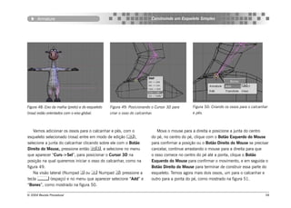 Armature                                                            Construindo um Esqueleto Simples




Figura 48: Eixo da malha (preto) e do esqueleto   Figura 49: Posicionando o Cursor 3D para       Figura 50: Criando os ossos para o calcanhar
(rosa) estão orientados com o eixo global.        criar o osso do calcanhar.                     e pés.



    Vamos adicionar os ossos para o calcanhar e pés, com o                    Mova o mouse para a direita e posicione a junta do centro
esqueleto selecionado (rosa) entre em modo de edição (),                  do pé, no centro do pé, clique com o Botão Esquerdo do Mouse
selecione a junta do calcanhar clicando sobre ele com o Botão              para confirmar a posição ou o Botão Direito do Mouse se precisar
Direito do Mouse, pressione então , e selecione no menu                  cancelar, continue arrastando o mouse para a direita para que
que aparecer “Curs->Sel”, para posicionar o Cursor 3D na                   o osso comece no centro do pé até a ponta, clique o Botão
posição na qual queremos iniciar o osso do calcanhar, como na              Esquerdo do Mouse para confirmar o movimento, e em seguida o
figura 49.                                                                 Botão Direito do Mouse para terminar de construir essa parte do
    Na visão lateral (Numpad  ou  Numpad ) pressione a                  esqueleto. Temos agora mais dois ossos, um para o calcanhar e
tecla  (espaço) e no menu que aparecer selecione “Add” e                  outro para a ponta do pé, como mostrado na figura 51.
“Bones”, como mostrado na figura 50.

© 2004 Revista Procedural                                                                                                                  58
 
