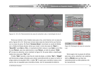 Armature                                                          Construindo um Esqueleto Simples




Figuras 51, 52 e 53: Posicionamento dos ossos do calcanhar e pés, e reorientação do eixo Z.



   Temos que orientar o eixo Z destes ossos para cima, como fizemos com os ossos da
perna, figuras 52 e 53. Temos que nomear esses ossos da mesma forma que fizemos
com os ossos da perna. No Painel “Armature Bones” encontrado na Janela de Botões
com o Botão de Edição ativado, temos que mudar o nome dos ossos de “Bone” e                   Figura 54: Nomeação dos ossos do calcanhar
“Bone.001” para Calc.L e Pe.L, é importante também colocar o osso Calc.L como filho           e pé.
do osso Perna.L, para isso selecionamos o osso Perna.L, ao lado da palavra “Child
of” do osso do calcanhar, como mostrado na figura 54. Se quiser altere a classificação
destes dois ossos para “Foot” (pé).                                                              Vamos agora criar os grupos de vértices
   O botão “Hide” esconde o osso fora do modo de edição, os botões “Dist” e “Weight”          para coxa, perna, calcanhar e pé, podemos
são ferramentas antigas utilizadas para colocar automaticamente os ossos na malha no          pedir ao Blender para que faça isso
antigo sistema de esqueleto (IKA), o botão “IK” é usado para cinemática inversa como          automaticamente ou então podemos criá-
vamos criar um esqueleto para cinemática direita, não há necessidade de alterá-lo.            los manualmente.

© 2004 Revista Procedural                                                                                                             59
 