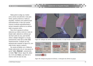 Armature                                                       Construindo um Esqueleto Simples




    Nesta parte do artigo vou mostrar
como criá-los manualmente e mais para
frente, quando juntarmos a malha ao
esqueleto, mostrarei como podemos fazer
automaticamente, é claro que quando
criamos os vértices automaticamente é
sempre necessário verificar se os vértices
estão nos grupos certos.
    Para criar os grupos de vértices
selecione sua malha e entre em modo de
edição (), selecione os vértices que
vão fazer parte da coxa, para facilitar
utilize a seleção retangular ou circular,
pressionando a tecla  ou então ,          Figura 55: Seleção dos vértices da coxa esquerda, na visão frontal, lateral e posterior..
respectivamente. A seleção da coxa
esquerda está mostrado na figura 55, com
visão frontal, lateral e posterior.
    Na Janela de Botões com o Botão de
Edição selecionado crie um novo grupo no
painel “Link e Materials”, pressionando
no botão “New” (Novo), figura 56, altere
seu nome para Coxa.L, que deve ser o
mesmo nome do osso da coxa.
                                             Figura 56: Criação dos grupos de vértices, e colocação dos vértices ao grupo.

© 2004 Revista Procedural                                                                                                                60
 