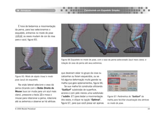 Armature                                                    Construindo um Esqueleto Simples




   É hora de testarmos a movimentação
da perna, para isso selecionamos o
esqueleto, entramos no modo de pose
, os ossos mudam de cor do rosa
para o azul, figura 65.




                                           Figura 66 Esqueleto no modo de pose, com o osso da perna selecionado (azul mais claro), e
                                           rotação do osso da perna até seus extremos.



                                           que deveriam estar no grupo da coxa ou
Figura 65: Modo de objeto (rosa) e modo    calcanhar ou foram esquecidos, ou se
pose (azul) do esqueleto.                  há alguma deformação muito grande na
                                           malha que gere aplainamentos, figura 66.
   Na visão lateral selecione o osso da
                                               Se sua malha foi construída utilizando
perna clicando com o Botão Direito do
                                           “SubSurf” subdivisão de superfície,
Mouse (sua cor muda para um azul mais
                                           acione-o com pelo menos uma subdivisão
claro), pressione a tecla  e mova o
                                           (“subdiv: 1”) para testar a movimentação        Figura 67: Parâmetros do “SubSurf” da
mouse para rotacionar a perna, rotacione
                                           dos ossos, e clique na opção “Optimal”,         malha para facilitar visualização dos vértices
até os extremos e observe se há vértices
                                           figura 67, para que você possa ver apenas       no modo de pose.

© 2004 Revista Procedural                                                                                                              64
 