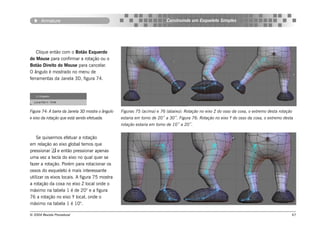 Armature                                                           Construindo um Esqueleto Simples




    Clique então com o Botão Esquerdo
do Mouse para confirmar a rotação ou o
Botão Direito do Mouse para cancelar.
O ângulo é mostrado no menu de
ferramentas da Janela 3D, figura 74.




Figura 74: A barra da Janela 3D mostra o ângulo   Figuras 75 (acima) e 76 (abaixo): Rotação no eixo Z do osso da coxa, o extremo desta rotação
e eixo da rotação que está sendo efetuada.        estaria em torno de 20˚ a 30˚. Figura 76: Rotação no eixo Y do osso da coxa, o extremo desta
                                                  rotação estaria em torno de 10˚ a 20˚.


    Se quisermos efetuar a rotação
em relação ao eixo global temos que
pressionar  e então pressionar apenas
uma vez a tecla do eixo no qual quer se
fazer a rotação. Porém para rotacionar os
ossos do esqueleto é mais interessante
utilizar os eixos locais. A figura 75 mostra
a rotação da coxa no eixo Z local onde o
máximo na tabela 1 é de 20° e a figura
76 a rotação no eixo Y local, onde o
máximo na tabela 1 é 10°.

© 2004 Revista Procedural                                                                                                                    67
 