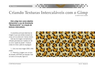 Textura




Criando Texturas Intercaláveis com o Gimp    por Gilberto Gomes Junqueira




  Este artigo tem como objetivo
demonstrar o uso da ferramenta
“Deslocamento” na criação de
texturas intercaláveis.


    A caractística principal deste tipo de
imagem é que suas bordas encaxam-se,
umas com as outras sem marcas visíveis.
    Este tipo de imagem normalmente é
utilizado para texturizar modelos em 3D
ou como “papél de parede”. A textura
criada irá imitar a péle de onça/jaguar.

   1 - Crie uma nova imagen (500 x 500
pixels)
   2 - Preencha a imagem com um tom
de amarelo, #FFF0A3 por exemplo. Esta
cor será a cor da pele, figura 01.




© 2004 Revista Procedural                           Ano 01 - Número 01
 