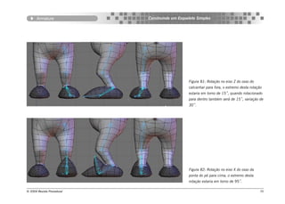 Armature             Construindo um Esqueleto Simples




                                                Figura 81: Rotação no eixo Z do osso do
                                                calcanhar para fora, o extremo desta rotação
                                                estaria em torno de 15˚, quando rotacionado
                                                para dentro também será de 15˚, variação de
                                                30˚.




                                                Figura 82: Rotação no eixo X do osso da
                                                ponta do pé para cima, o extremo desta
                                                rotação estaria em torno de 95˚.

© 2004 Revista Procedural                                                                  70
 