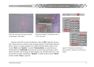 Armature                                                       Construindo um Esqueleto Simples




Figura 85: Construção do quadril esquerdo     Figura 86: Alterando a orientação do eixo Z
do personagem, visão lateral.                 do osso do quadril.



    Pressione a tecla  e no painel vá alterando o valor de “Roll”, figura 86, até que o
eixo Z aponte para cima. Ainda no modo de edição pressione a tecla  para selecionar
todos os ossos e na Janela de Botões com o Botão de Edição ativado, altere o nome
do osso “Bone” para “Quadril.L” no painel “Armature Bones”, se quiser altere sua            Figura 87: Nomeando e classificando o
classificação para “Unskinnable” pois esse osso vai servir apenas para ligar a coxa à       osso do quadril, e ligando o osso da coxa ao
espinha não tendo nenhum grupo de vértices ligado a ele, aproveite para tornar o osso       quadril.
da coxa filho do quadril, escolhendo o “Quadril.L” no botão ao lado do texto “child of”
do lado do botão “Coxa.L”, figura 87.




© 2004 Revista Procedural                                                                                                              72
 