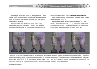 Armature                                                         Construindo um Esqueleto Simples




   Vamos agora duplicar os ossos da perna para fazer a perna            mouse para a esquerda e clique o Botão do Meio do Mouse.
direita. Ainda no modo de edição pressione  para selecionar               Isso também restringe o movimento. Arraste os ossos sobre a
todos os ossos, na visão frontal (Numpad ) e com os ossos              perna da direita, figura 89.
selecionados, figura 88.                                                   Agora para espelhar os ossos pressione a tecla , e sem
   Pressione  para duplicar os ossos, com a cópia                     mover o mouse pressione ,,, na seqüência, isso faz com
selecionada pressione  e depois a tecla ,para restringir o            que o tamanho no eixo X fique com valor de -1, o que faz com
movimento na horizontal, ou então arraste um pouquinho o                que os ossos sejam espelhados no eixo X, figura 90.




Figuras 88, 89, 90 e 91: Figura 88: Ossos da perna esquerda selecionados. Figura 89: Ossos da perna esquerda copiados () e arrastados
sobre a perna direita, usando  e restringindo o movimento na horizontal pressionando    . Figura 90: Ossos copiados e espelhados usando as
seqüência de teclas , , , . Isso escalona os ossos no eixo X para o valor de -1. Figura 91: Os ossos espelhados foram arrastados , com
restrição na horizontal , e colocado de forma que a ponta inicial do osso do quadril fiquem sobrepostos.

© 2004 Revista Procedural                                                                                                                 73
 