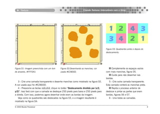 Textura                                                    Criando Texturas Intercaláveis com o Gimp




                                                                                        Figura 03: Quadrantes antes e depois do
                                                                                        deslocamento.




Figura 01: Imagem preenchida com um tom     Figura 02:Desenhando as manchas, cor              Complemente os espaços vazios
de amarelo, #FFF0A3.                        usada #E28D0D.                              com mais manchas, figura 05.
                                                                                              Cuide para não desenhar nas
                                                                                        bordas.
   3 - Crie uma camada transparente e desenhe manchas como mostrado na figura 02.          5 - Crie outra camada transparente.
A cor usada aqui foi #E28D0D.                                                           Esta camada conterá as manchas preta.
   4 - Pressiome as teclas , clique no botão “Deslocamento dividido por (x/2,              Repita o processo anterior de
y/2)”. Isso fará com que a camada se desloque 250 pixels para baixo e 250 pixels para   deslocar e pintar as partes que eram
a direita. Com isso, podemos agora desenhar onde eram as bordas da imagem.              bordas, figuras 06 e 07.
   Veja como os quadrantes são deslocados na figura 03, e a imagem resultante é            6 - Una todas as camadas.
mostrado na figura 04:

© 2004 Revista Procedural                                                                                                         8
 