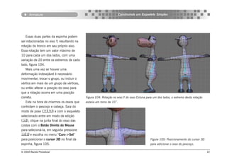 Armature                                                        Construindo um Esqueleto Simples




   Essas duas partes da espinha podem
ser rotacionadas no eixo Y, resultando na
rotação do tronco em seu próprio eixo.
Essa rotação tem um valor máximo de
10 para cada um dos lados, com uma
variação de 20 entre os extremos de cada
lado, figura 104.
   Mais uma vez se houver uma
deformação indesejável é necessário
movimentar, trocar o grupo, ou incluir o
vértice em mais de um grupo de vértices,
ou então alterar a posição do osso para
que a rotação ocorra em uma posição
correta.                                    Figura 104: Rotação no eixo Y do osso Coluna para um dos lados, o extremo desta rotação
   Esta na hora de criarmos os ossos que    estaria em torno de 10˚.
controlam o pescoço e cabeça. Saia do
modo de pose () e com o esqueleto
selecionado entre em modo de edição
(), clique na junta final do osso das
costas com o Botão Direito do Mouse
para selecioná-la, em seguida pressione
 e escolha no menu “Curs->Sel”
para posicionar o cursor 3D no final da                                                     Figura 105: Posicionamento do cursor 3D
espinha, figura 105.                                                                        para adicionar o osso do pescoço.

© 2004 Revista Procedural                                                                                                             81
 