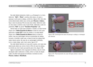 Armature                                                      Construindo um Esqueleto Simples




    Na visão lateral pressione a tecla  (espaço) e no menu
selecione “Add” e “Bone”, construa dois ossos, um para o
pescoço e outro para a cabeça, conforme a figura 106. Com eles
ainda selecionados altere seus nomes para Pescoco e Cabeca,
faça o osso do pescoço filho do osso das costas. Selecione cada
um dos ossos e oriente o eixo Z para frente, alterando o valor do
parâmetro “Roll” do painel “Transform Properties” ().
    Vamos fazer um osso para controlar o maxilar, na visão frontal
clique com o Botão Esquerdo do Mouse na base do nariz para
posicionar o cursor 3D no eixo do maxilar, e na visão lateral
clique com o Botão Esquerdo do Mouse abaixo na base da               Figura 106: Construção dos ossos do pescoço e cabeça, e nomeação
orelha, caso seu personagem tenha as proporções da cabeça            dos mesmos.
humana, e também neste caso, a base do osso da cabeça está
neste mesmo ponto. No caso de um personagem estilizado,
como o deste artigo, vale o bom senso, figura 107.
    Na visão lateral adicione um osso até o queixo, com esse osso
selecionado altere seu nome e torne-o filho do osso da cabeça,
re-oriente seu eixo Z para que aponte para cima, figura 108.
    Agora é necessário criar os grupos de vértices, saia do modo
de edição () e selecione a malha, entre no modo de edição
(), crie três novos grupos de vértices e nomeie-os como             Figura 107: Posicionamento do cursor 3D para colocar o osso da
Pescoco, Cabeca e Mandibula.                                         Mandíbula.




© 2004 Revista Procedural                                                                                                               82
 