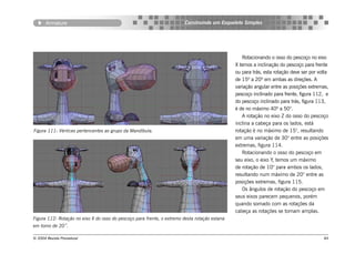 Armature                                                          Construindo um Esqueleto Simples




                                                                                                   Rotacionando o osso do pescoço no eixo
                                                                                                X temos a inclinação do pescoço para frente
                                                                                                ou para trás, esta rotação deve ser por volta
                                                                                                de 15º a 20º em ambas as direções. A
                                                                                                variação angular entre as posições extremas,
                                                                                                pescoço inclinado para frente, figura 112, e
                                                                                                do pescoço inclinado para trás, figura 113,
                                                                                                é de no máximo 40º a 50°.
                                                                                                   A rotação no eixo Z do osso do pescoço
                                                                                                inclina a cabeça para os lados, está
Figura 111: Vértices pertencentes ao grupo da Mandíbula.                                        rotação é no máximo de 15°, resultando
                                                                                                em uma variação de 30° entre as posições
                                                                                                extremas, figura 114.
                                                                                                   Rotacionando o osso do pescoço em
                                                                                                seu eixo, o eixo Y, temos um máximo
                                                                                                de rotação de 10° para ambos os lados,
                                                                                                resultando num máximo de 20° entre as
                                                                                                posições extremas, figura 115.
                                                                                                   Os ângulos de rotação do pescoço em
                                                                                                seus eixos parecem pequenos, porém
                                                                                                quando somado com as rotações da
                                                                                                cabeça as rotações se tornam amplas.
Figura 112: Rotação no eixo X do osso do pescoço para frente, o extremo desta rotação estaria
em torno de 20˚.

© 2004 Revista Procedural                                                                                                                 84
 