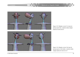 Armature             Construindo um Esqueleto Simples




                                                Figura 113: Rotação no eixo X do osso do
                                                pescoço para trás, o extremo desta rotação
                                                estaria em torno de 20˚.




                                                Figura 114: Rotação no eixo Z do osso do
                                                pescoço para um dos lados, o extremo desta
                                                rotação estaria em torno de 15˚.

© 2004 Revista Procedural                                                                    85
 