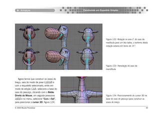 Armature                            Construindo um Esqueleto Simples




                                                               Figura 122: Rotação no eixo Z do osso da
                                                               madíbula para um dos lados, o extremo desta
                                                               rotação estaria em torno de 15˚.




                                                               Figura 123: Translação do osso da
                                                               mandíbula.



   Agora temos que construir os ossos do
braço, saia do modo de pose () e
com o esqueleto selecionado, entre em
modo de edição (), selecione a base do
osso do pescoço, clicando com o Botão
Direito do Mouse, em seguida pressione                         Figura 124: Posicionamento do cursor 3D na
 e no menu, selecione “Curs->Sel”,                           base do osso do pescoço para construir os
para posicionar o cursor 3D, figura 124.                       ossos do braço.

© 2004 Revista Procedural                                                                                  89
 