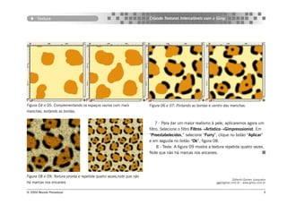 Textura                                                        Criando Texturas Intercaláveis com o Gimp




Figura 04 e 05: Complementando os espaços vazios com mais             Figura 06 e 07: Pintando as bordas e centro das manchas.
manchas, evitando as bordas.


                                                                           7 - Para dar um maior realismo à pele, aplicaremos agora um
                                                                      filtro. Selecione o filtro Filtros→Artistico→Gimpresssionist. Em
                                                                      “Preestabelecidos,” selecione “Furry”, clique no botão “Aplicar”
                                                                      e em seguida no botão “Ok”, figura 08.
                                                                            8 - Teste. A figura 09 mostra a textura repetida quatro vezes.
                                                                      Note que não há marcas nos encaixes.




Figura 08 e 09: Textura pronta e repetida quatro vezes,note que não
                                                                                                                       Gilberto Gomes Junqueira
há marcas nos encaixes                                                                                       ggj@gimp.com.br - www.gimp.com.br


© 2004 Revista Procedural                                                                                                                    9
 