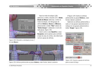 Armature                                                            Construindo um Esqueleto Simples




                                                     Saia do modo de edição (),                  A figura 129 mostra os vértices
                                                  selecione a malha, clicando com o Botão      pertencentes ao grupo Ombro.L, visão
                                                  Direito do Mouse sobre ela, e entre no       frontal, lateral e posterior.
                                                  modo de edição, crie três grupos de             Selecione os vértices pertencentes a
                                                  vértices Ombro.L, Braco.L e ABraco.L,        cada um dos grupos separadamente e
                                                  pressionando o botão “New” abaixo do         coloque-os nos grupos pressionando o
                                                  “Vertex Groups” e alterando o nome de        botão “Assign”, figura 130.
                                                  cada grupo, figura 130.
                                                     Assim como o osso Quadril.L o osso
                                                  Escapula.L serve apenas para controlar
                                                  a base do osso do ombro, não deformará
                                                  nenhum grupo de vértices.
Figura 128: Alterando a orientação do eixo Z
do osso Braco.L.




                                                                                               Figura 130: Criando os grupos de vértices
Figura 129: Vértices pertencentes ao grupo Ombro.L, visão frontal, lateral e posterior.        para os ossos do braço.

© 2004 Revista Procedural                                                                                                                  91
 