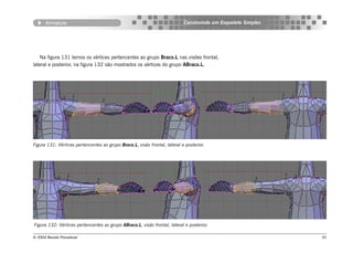 Armature                                                             Construindo um Esqueleto Simples




   Na figura 131 temos os vértices pertencentes ao grupo Braco.L nas visões frontal,
lateral e posterior, na figura 132 são mostrados os vértices do grupo ABraco.L.




Figura 131: Vértices pertencentes ao grupo Braco.L, visão frontal, lateral e posterior.




Figura 132: Vértices pertencentes ao grupo ABraco.L, visão frontal, lateral e posterior.

© 2004 Revista Procedural                                                                                      92
 
