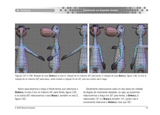 Armature                                                         Construindo um Esqueleto Simples




Figuras 137 e 138: Rotação do osso Ombro.L no eixo X, rotação de no máximo 30° para baixo. E rotação do osso Braco.L, figura 138, no eixo X,
rotação de no máximo 60° para baixo, neste modelo a rotação foi de 45° pois seu ombro não é largo.



    Assim para levarmos o braço à frente temos que rotacionar o            Geralmente rotacionamos cada um dos ossos em metade
Ombro.L no eixo Z em no máximo 40° para frente, figura 139,             do ângulo de movimento desejado, ou seja, se quisermos
e os outros 60° rotacionamos o osso Braco.L também no eixo Z,           rotacionarmos o braço em 30° para frente, o Ombro.L é
figura 140.                                                             rotacionado 15° e o Braco.L também 15°, porém não é
                                                                        conveniente rotacionar o Ombro.L mais que 40°.

© 2004 Revista Procedural                                                                                                                  95
 