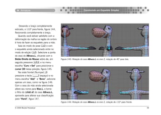 Armature                                                     Construindo um Esqueleto Simples




     Deixando o braço completamente
esticado, e 110º para frente, figura 144,
flexionando completamente o braço.
    Quando você estiver satisfeito com a
deformação da malha na região do ombro
é hora de fazer os esqueleto para a mão.
    Saia do modo de pose () e com
o esqueleto ainda selecionado entre no
modo de edição (). Selecione a ponta
do osso do ABraco.L, clicando com o
Botão Direito do Mouse sobre ele, em        Figura 143: Rotação do osso ABraco.L no eixo Z, rotação de 40° para trás.
seguida pressione , e no menu
escolha “Curs->Sel” para posicionar o
cursor 3D nessa posição, figura 145.
    Na visão frontal (Numpad )
pressione a tecla  (espaço) e no
menu escolha “Add” e “Bone”, adicione
apenas um osso, como na figura 146.
Com o osso da mão ainda selecionada
altere seu nome para Mao.L, e torne-
o filho do (child of) do osso ABraco.L,
aproveite para alterar sua classificação
para “Hand”, figua 147.
                                            Figura 144: Rotação do osso ABraco.L no eixo Z, rotação de 110° para frente.

© 2004 Revista Procedural                                                                                                  98
 