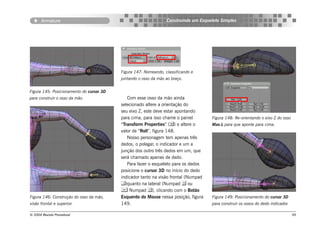 Armature                                                  Construindo um Esqueleto Simples




                                          Figura 147: Nomeando, classificando e
                                          juntando o osso da mão ao braço.


Figura 145: Posicionamento do cursor 3D
para construir o osso da mão.                Com esse osso da mão ainda
                                          selecionado altere a orientação do
                                          seu eixo Z, este deve estar apontando
                                          para cima, para isso chame o painel        Figura 148: Re-orientando o eixo Z do osso
                                          “Transform Properties” () e altere o      Mao.L para que aponte para cima.
                                          valor de “Roll”, figura 148.
                                             Nosso personagem tem apenas três
                                          dedos, o polegar, o indicador e um a
                                          junção dos outro três dedos em um, que
                                          será chamado apenas de dedo.
                                             Para fazer o esqueleto para os dedos
                                          posicione o cursor 3D no início do dedo
                                          indicador tanto na visão frontal (Numpad
                                          )quanto na lateral (Numpad  ou
                                           Numpad ), clicando com o Botão
Figura 146: Construção do osso da mão,    Esquerdo do Mouse nessa posição, figura    Figura 149: Posicionamento do cursor 3D
visão frontal e superior.                 149.                                       para construir os ossos do dedo indicador.

© 2004 Revista Procedural                                                                                                         99
 