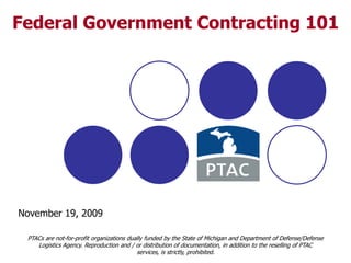 1 Federal Government Contracting 101 November 19, 2009 PTACs are not-for-profit organizations dually funded by the State of Michigan and Department of Defense/Defense Logistics Agency. Reproduction and / or distribution of documentation, in addition to the reselling of PTAC services, is strictly, prohibited.  