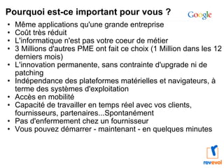 Pourquoi est-ce important pour vous ? Même applications qu'une grande entreprise Coût très réduit L'informatique n'est pas votre coeur de métier 3 Millions d'autres PME ont fait ce choix (1 Million dans les 12 derniers mois) L'innovation permanente, sans contrainte d'upgrade ni de patching Indépendance des plateformes matérielles et navigateurs, à terme des systèmes d'exploitation Accès en mobilité Capacité de travailler en temps réel avec vos clients, fournisseurs, partenaires...Spontanément Pas d'enfermement chez un fournisseur Vous pouvez démarrer - maintenant - en quelques minutes 