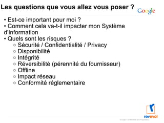 Les questions que vous allez vous poser ? •  Est-ce important pour moi ? •  Comment cela va-t-il impacter mon Système d'Information •  Quels sont les risques ? Sécurité / Confidentialité / Privacy Disponibilité  Intégrité  Réversibilité (pérennité du fournisseur)  Offline  Impact réseau  Conformité réglementaire   
