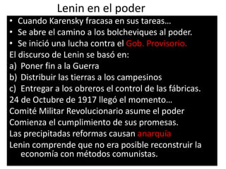Lenin en el poder
• Cuando Karensky fracasa en sus tareas…
• Se abre el camino a los bolcheviques al poder.
• Se inició una lucha contra el Gob. Provisorio.
El discurso de Lenin se basó en:
a) Poner fin a la Guerra
b) Distribuir las tierras a los campesinos
c) Entregar a los obreros el control de las fábricas.
24 de Octubre de 1917 llegó el momento…
Comité Militar Revolucionario asume el poder
Comienza el cumplimiento de sus promesas.
Las precipitadas reformas causan anarquía
Lenin comprende que no era posible reconstruir la
    economía con métodos comunistas.
 