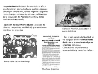 -las protestas continuaron durante todo el año y
se extendieron por todo el país: asaltos a casas de
campo por campesinos, que se negaron a pagar las
rentas, huelgas en todos los sectores, sublevación
de la tripulación del Acorazo Potemkin y de los
marineros de Kronstadt
- aparición de los primeros sóviets (consejos de
obreros, campesinos y soldados), que trataron de
coordinar las protestas

Acorazado Potemkin, sublevado en el
puerto de Odessa

- Con el país paralizado Nicolás II se
vio obligado a emitir el Manifiesto
de Octubre, prometiendo algunas
reformas, como una
Constitución, un parlamento
representativo y derechos civiles...

Primer sóviet de San Petersburgo

Manifiesto de octubre

 