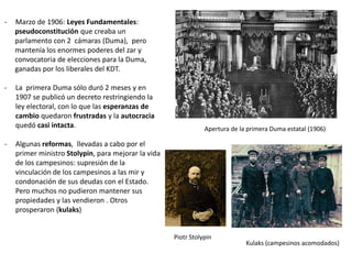 -

Marzo de 1906: Leyes Fundamentales:
pseudoconstitución que creaba un
parlamento con 2 cámaras (Duma), pero
mantenía los enormes poderes del zar y
convocatoria de elecciones para la Duma,
ganadas por los liberales del KDT.

-

La primera Duma sólo duró 2 meses y en
1907 se publicó un decreto restringiendo la
ley electoral, con lo que las esperanzas de
cambio quedaron frustradas y la autocracia
quedó casi intacta.

-

Apertura de la primera Duma estatal (1906)

Algunas reformas, llevadas a cabo por el
primer ministro Stolypin, para mejorar la vida
de los campesinos: supresión de la
vinculación de los campesinos a las mir y
condonación de sus deudas con el Estado.
Pero muchos no pudieron mantener sus
propiedades y las vendieron . Otros
prosperaron (kulaks)

Piotr Stolypin

Kulaks (campesinos acomodados)

 